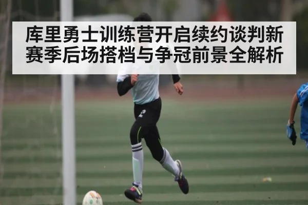 库里勇士训练营开启续约谈判新赛季后场搭档与争冠前景全解析