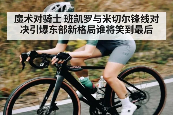 魔术对骑士 班凯罗与米切尔锋线对决引爆东部新格局谁将笑到最后